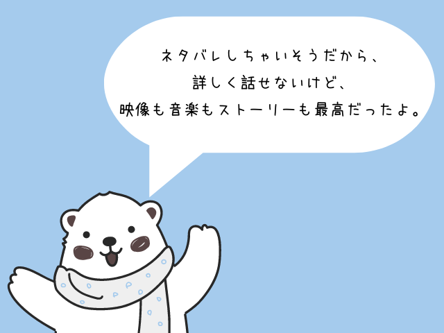 ネタバレしちゃいそうだから、詳しく話せないけど、映像も音楽もストーリーも最高だったよ。